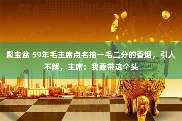 聚宝盆 59年毛主席点名抽一毛二分的香烟，引人不解，主席：我要带这个头