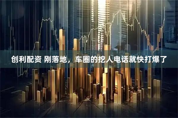 创利配资 刚落地，车圈的挖人电话就快打爆了