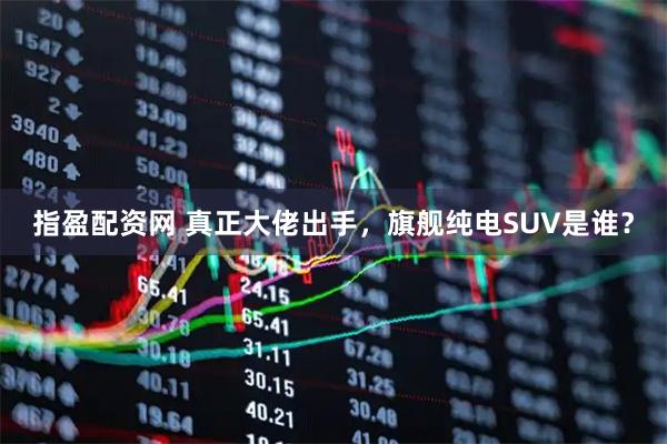 指盈配资网 真正大佬出手，旗舰纯电SUV是谁？