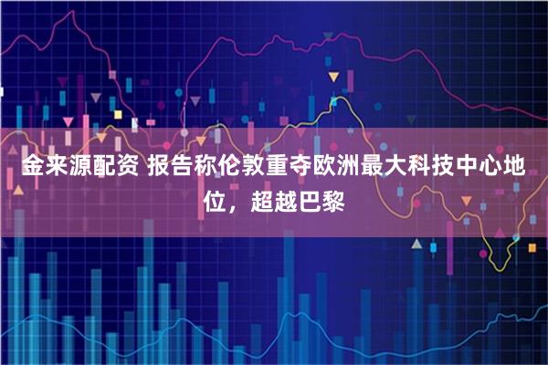 金来源配资 报告称伦敦重夺欧洲最大科技中心地位，超越巴黎