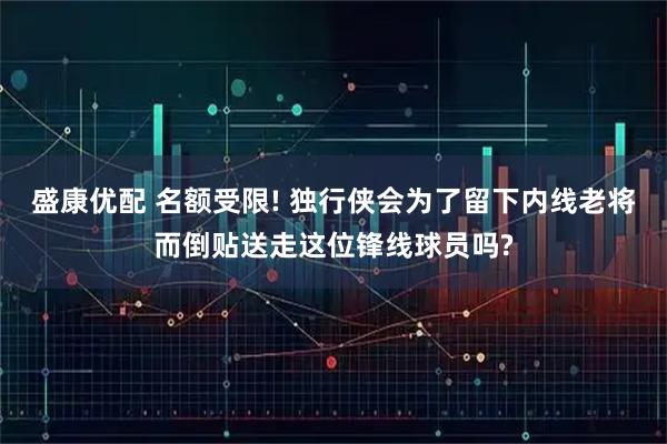 盛康优配 名额受限! 独行侠会为了留下内线老将而倒贴送走这位锋线球员吗?