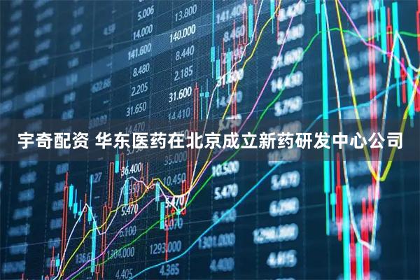 宇奇配资 华东医药在北京成立新药研发中心公司