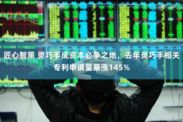 匠心智策 灵巧手成资本必争之地,去年灵巧手相关专利申请量暴涨145%