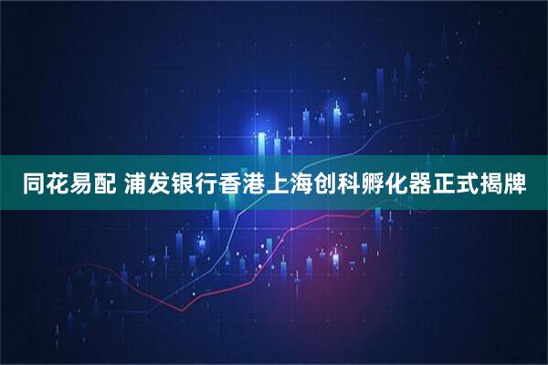 同花易配 浦发银行香港上海创科孵化器正式揭牌