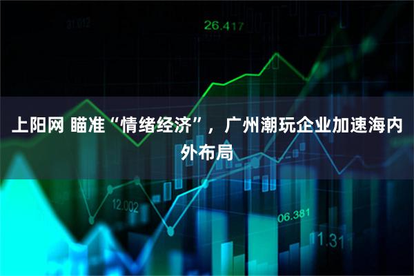 上阳网 瞄准“情绪经济”，广州潮玩企业加速海内外布局