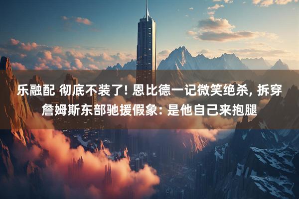 乐融配 彻底不装了! 恩比德一记微笑绝杀, 拆穿詹姆斯东部驰援假象: 是他自己来抱腿