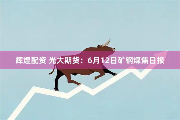 辉煌配资 光大期货：6月12日矿钢煤焦日报