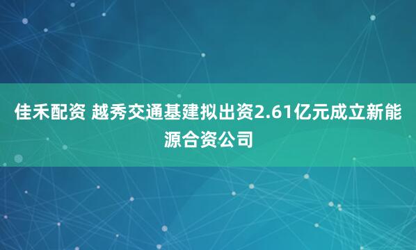 佳禾配资 越秀交通基建拟出资2.61亿元成立新能源合资公司