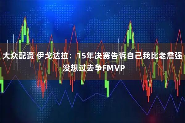 大众配资 伊戈达拉：15年决赛告诉自己我比老詹强 没想过去争FMVP