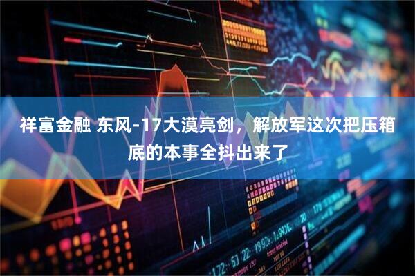 祥富金融 东风-17大漠亮剑，解放军这次把压箱底的本事全抖出来了