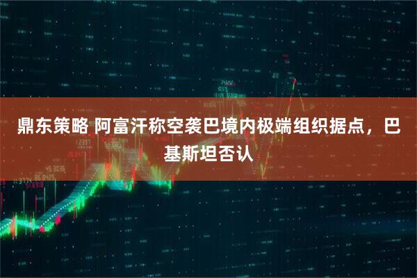 鼎东策略 阿富汗称空袭巴境内极端组织据点，巴基斯坦否认