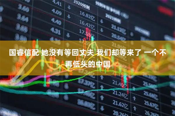 国睿信配 她没有等回丈夫 我们却等来了 一个不再低头的中国
