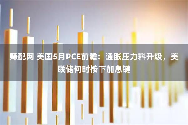 赚配网 美国5月PCE前瞻：通胀压力料升级，美联储何时按下加息键
