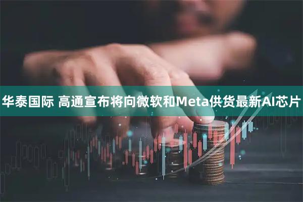 华泰国际 高通宣布将向微软和Meta供货最新AI芯片