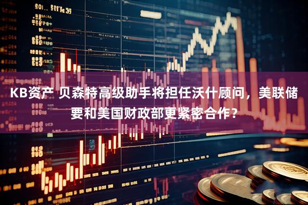 KB资产 贝森特高级助手将担任沃什顾问，美联储要和美国财政部更紧密合作？