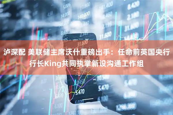 泸深配 美联储主席沃什重磅出手：任命前英国央行行长King共同执掌新设沟通工作组