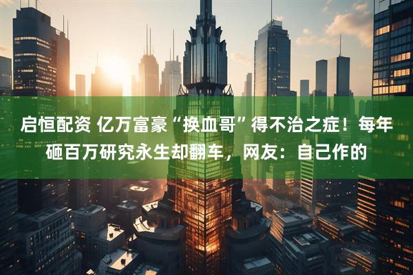 启恒配资 亿万富豪“换血哥”得不治之症！每年砸百万研究永生却翻车，网友：自己作的
