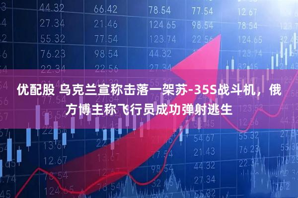 优配股 乌克兰宣称击落一架苏-35S战斗机，俄方博主称飞行员成功弹射逃生