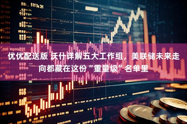 优优配送版 沃什详解五大工作组，美联储未来走向都藏在这份“重量级”名单里
