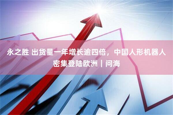 永之胜 出货量一年增长逾四倍，中国人形机器人密集登陆欧洲｜问海