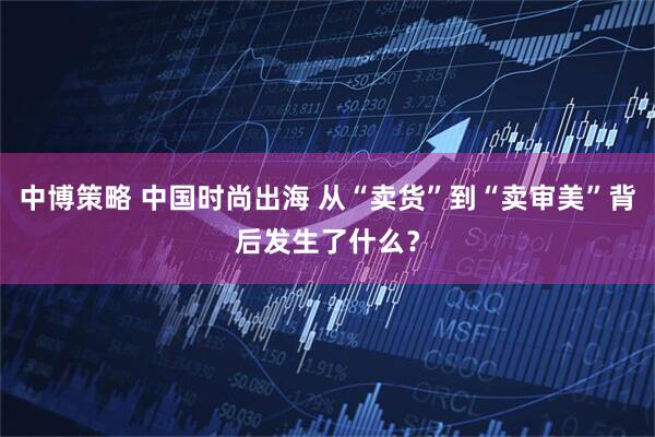 中博策略 中国时尚出海 从“卖货”到“卖审美”背后发生了什么？