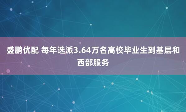 盛鹏优配 每年选派3.64万名高校毕业生到基层和西部服务