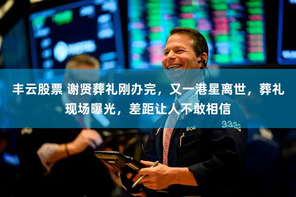 丰云股票 谢贤葬礼刚办完，又一港星离世，葬礼现场曝光，差距让人不敢相信