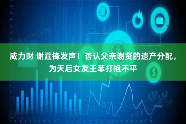 威力财 谢霆锋发声！否认父亲谢贤的遗产分配，为天后女友王菲打抱不平
