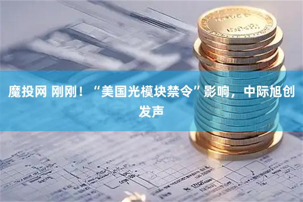 魔投网 刚刚！“美国光模块禁令”影响，中际旭创发声