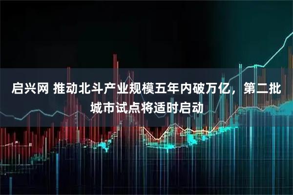 启兴网 推动北斗产业规模五年内破万亿，第二批城市试点将适时启动