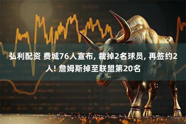 弘利配资 费城76人宣布, 裁掉2名球员, 再签约2人! 詹姆斯掉至联盟第20名