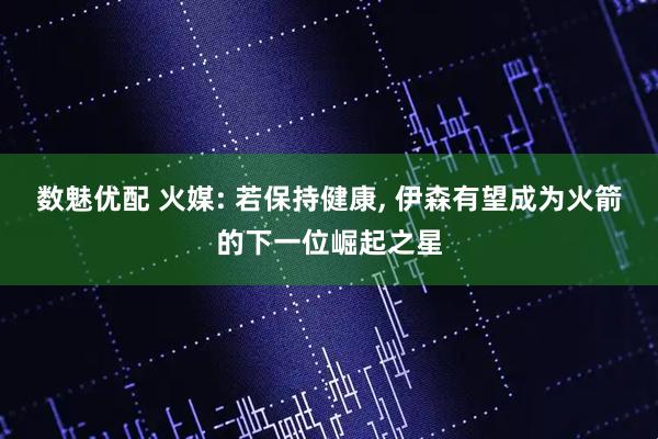 数魅优配 火媒: 若保持健康, 伊森有望成为火箭的下一位崛起之星